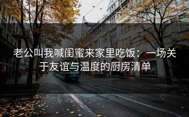 老公叫我喊闺蜜来家里吃饭：一场关于友谊与温度的厨房清单