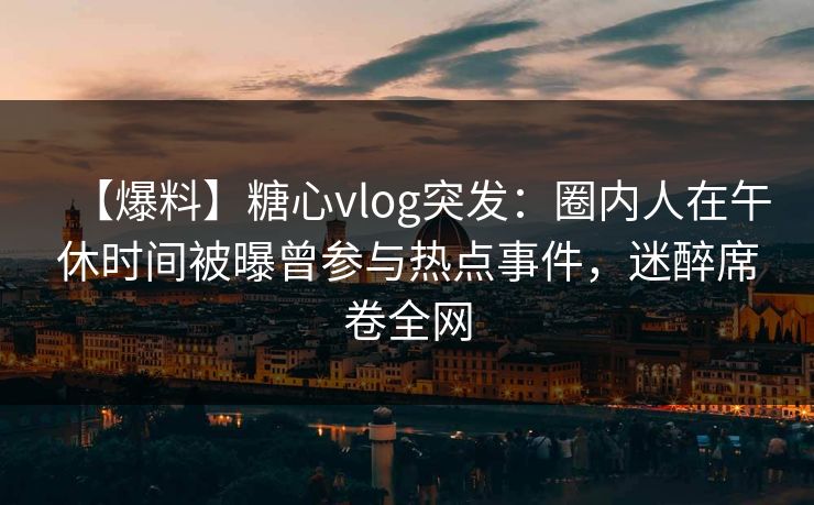 【爆料】糖心vlog突发：圈内人在午休时间被曝曾参与热点事件，迷醉席卷全网