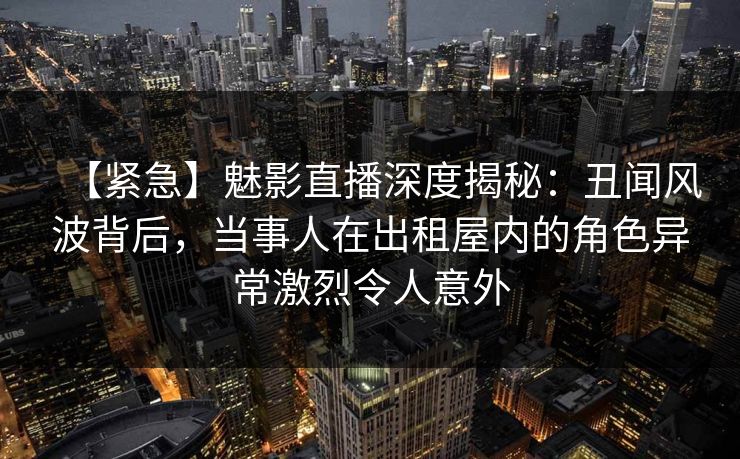 【紧急】魅影直播深度揭秘：丑闻风波背后，当事人在出租屋内的角色异常激烈令人意外