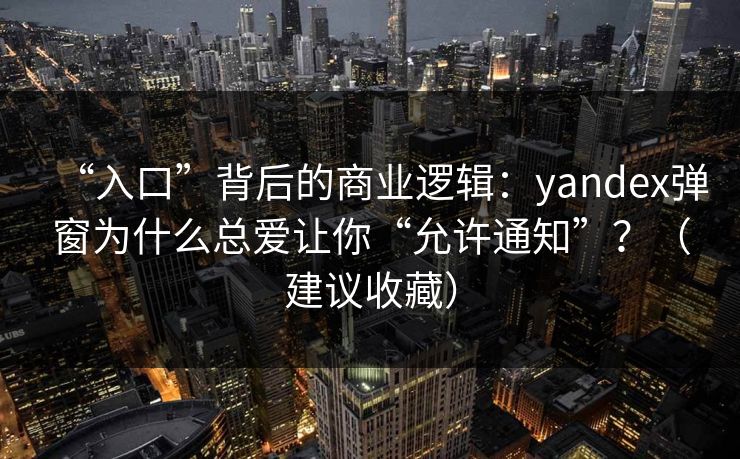 “入口”背后的商业逻辑：yandex弹窗为什么总爱让你“允许通知”？（建议收藏）