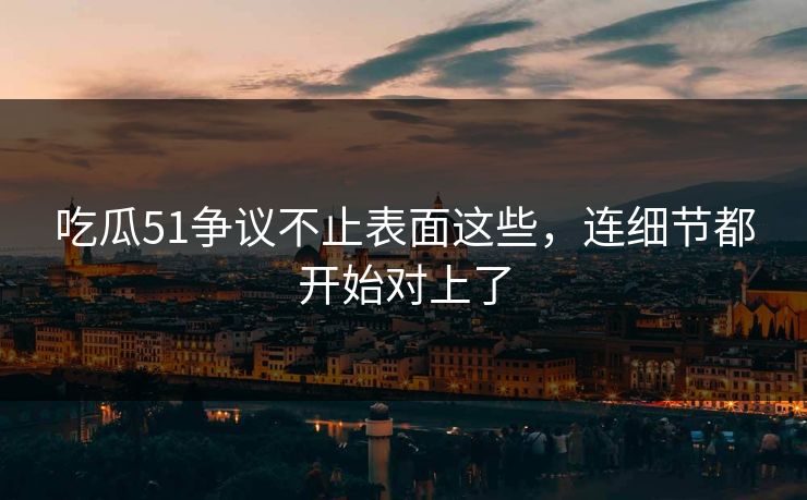 吃瓜51争议不止表面这些，连细节都开始对上了