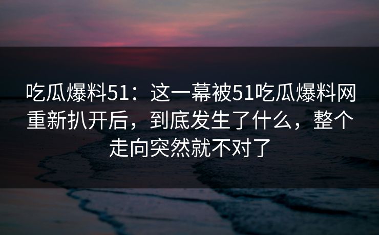 吃瓜爆料51：这一幕被51吃瓜爆料网重新扒开后，到底发生了什么，整个走向突然就不对了
