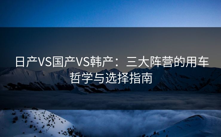 日产VS国产VS韩产：三大阵营的用车哲学与选择指南