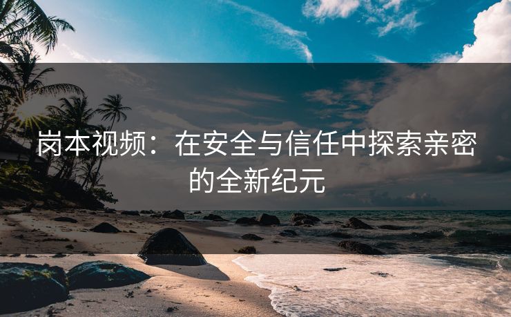 岗本视频：在安全与信任中探索亲密的全新纪元