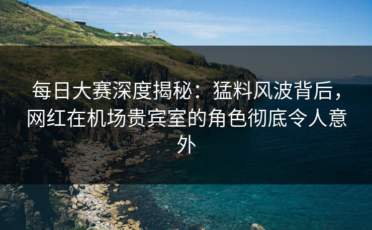 每日大赛深度揭秘：猛料风波背后，网红在机场贵宾室的角色彻底令人意外