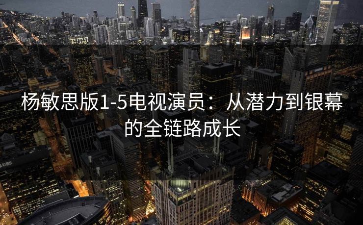 杨敏思版1-5电视演员：从潜力到银幕的全链路成长