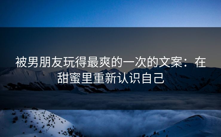 被男朋友玩得最爽的一次的文案：在甜蜜里重新认识自己