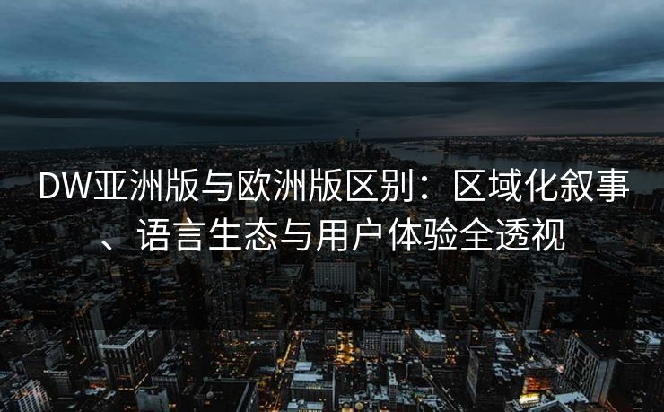 DW亚洲版与欧洲版区别：区域化叙事、语言生态与用户体验全透视