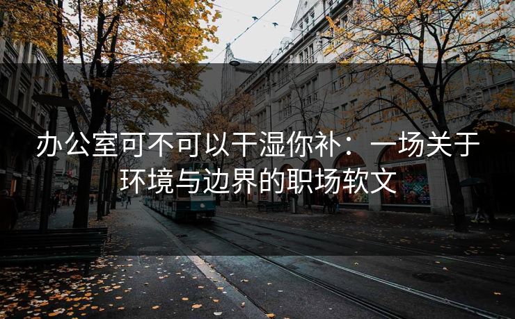 办公室可不可以干湿你补：一场关于环境与边界的职场软文
