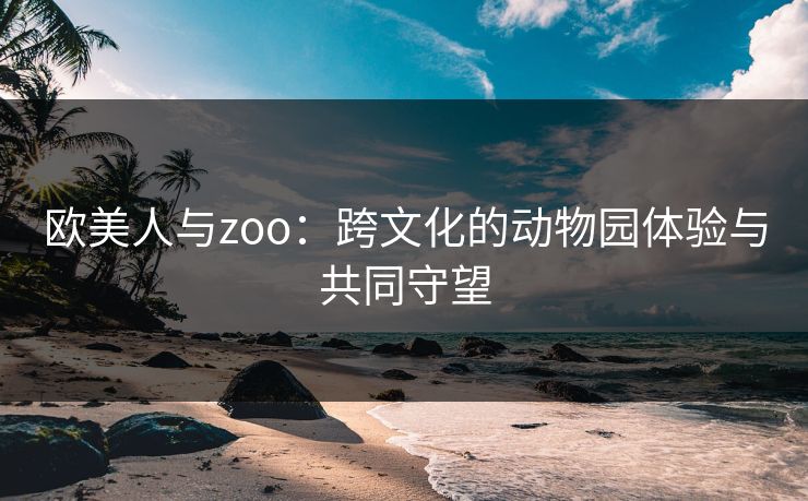 欧美人与zoo：跨文化的动物园体验与共同守望