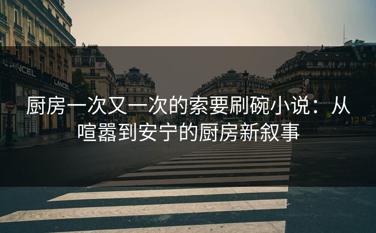 厨房一次又一次的索要刷碗小说：从喧嚣到安宁的厨房新叙事