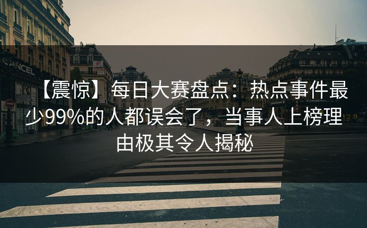 【震惊】每日大赛盘点：热点事件最少99%的人都误会了，当事人上榜理由极其令人揭秘