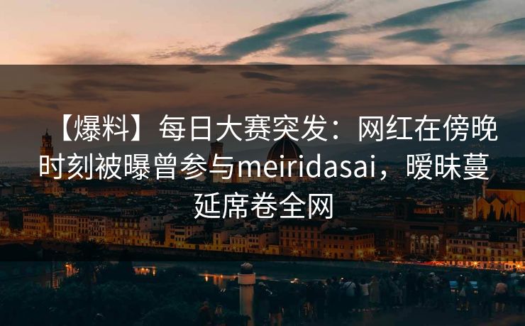 【爆料】每日大赛突发：网红在傍晚时刻被曝曾参与meiridasai，暧昧蔓延席卷全网