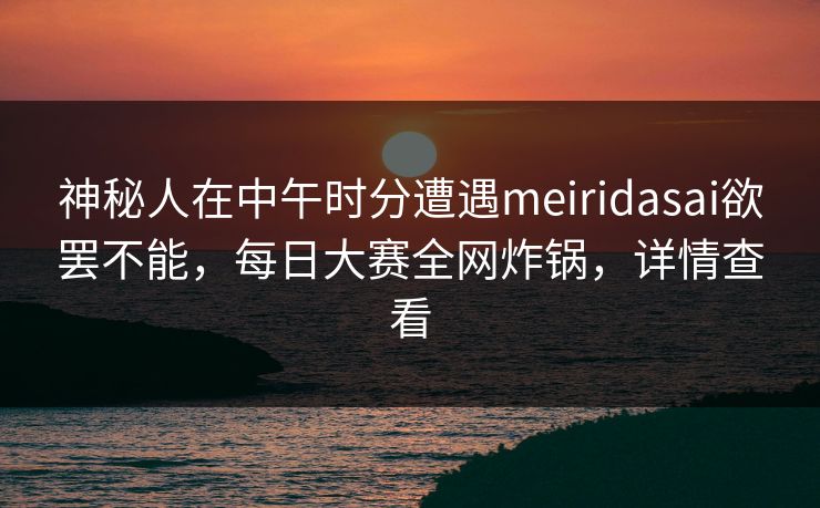 神秘人在中午时分遭遇meiridasai欲罢不能，每日大赛全网炸锅，详情查看