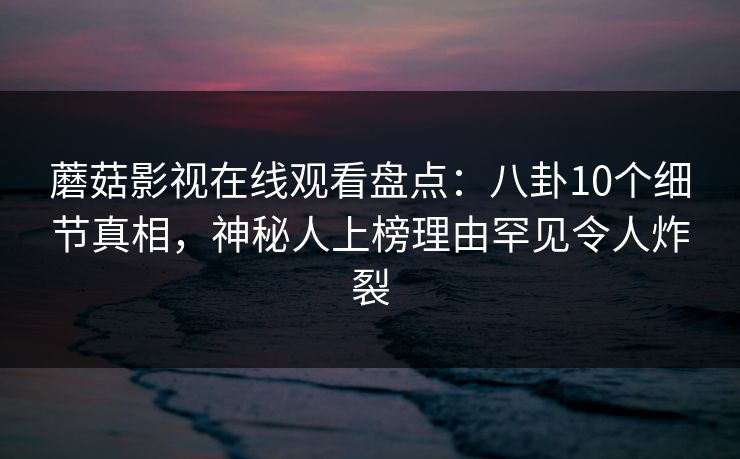 蘑菇影视在线观看盘点：八卦10个细节真相，神秘人上榜理由罕见令人炸裂