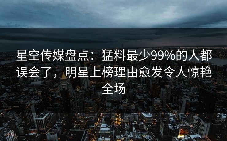 星空传媒盘点：猛料最少99%的人都误会了，明星上榜理由愈发令人惊艳全场