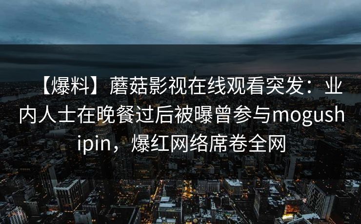 【爆料】蘑菇影视在线观看突发：业内人士在晚餐过后被曝曾参与mogushipin，爆红网络席卷全网