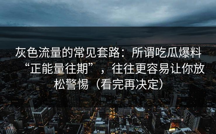 灰色流量的常见套路：所谓吃瓜爆料“正能量往期”，往往更容易让你放松警惕（看完再决定）