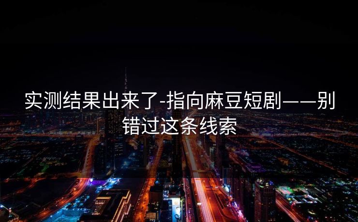 实测结果出来了-指向麻豆短剧——别错过这条线索