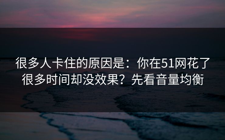 很多人卡住的原因是:你在51网花了很多时间却没效果?先看音量均衡 很多人卡住的原因是:你在51网花了很多时间却没效果?先看音量均衡