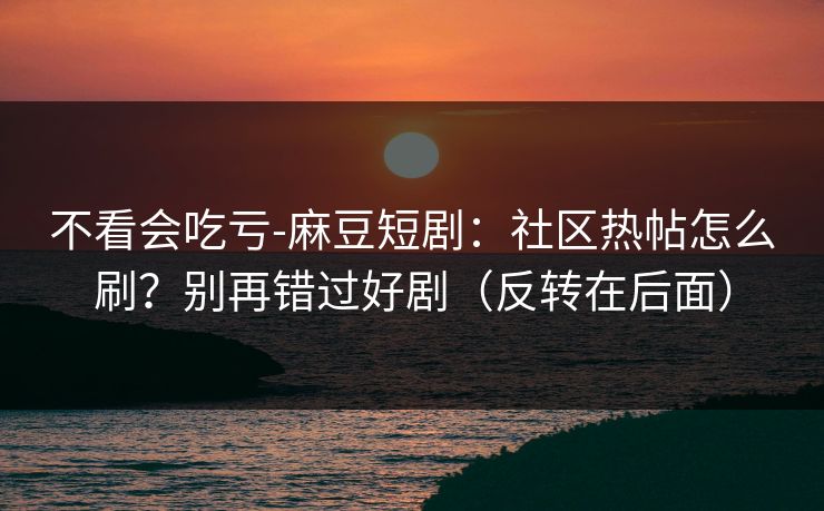 不看会吃亏-麻豆短剧：社区热帖怎么刷？别再错过好剧（反转在后面）