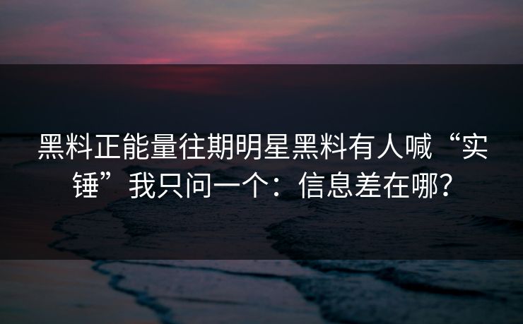黑料正能量往期明星黑料有人喊“实锤”我只问一个：信息差在哪？