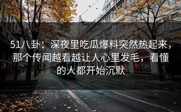 51八卦：深夜里吃瓜爆料突然热起来，那个传闻越看越让人心里发毛，看懂的人都开始沉默